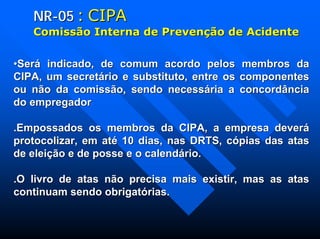NRNR--0505 :: CIPACIPA
ComissComissãão Interna de Preveno Interna de Prevençãção de Acidenteo de Acidente
••Será indicado, de comum acordo pelos membros daSerá indicado, de comum acordo pelos membros da
CIPA, um secretário e substituto, entre os componentesCIPA, um secretário e substituto, entre os componentes
ou não da comissão, sendo necessária a concordânciaou não da comissão, sendo necessária a concordância
do empregadordo empregador
.Empossados os membros da CIPA, a empresa deverá.Empossados os membros da CIPA, a empresa deverá
protocolizar, em até 10 dias, nas DRTS, cópias das atasprotocolizar, em até 10 dias, nas DRTS, cópias das atas
de eleição e de posse e o calendário.de eleição e de posse e o calendário.
.O livro de atas não precisa mais existir, mas as atas.O livro de atas não precisa mais existir, mas as atas
continuam sendo obrigatórias.continuam sendo obrigatórias.
 