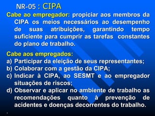 NRNR--0505 :: CIPACIPA
Cabe ao empregador:Cabe ao empregador: propiciar aos membros dapropiciar aos membros da
CIPA os meios necessCIPA os meios necessáários ao desempenhorios ao desempenho
de suas atribuide suas atribuiçõções, garantindo tempoes, garantindo tempo
suficiente para cumprir as tarefas constantessuficiente para cumprir as tarefas constantes
do plano de trabalho.do plano de trabalho.
Cabe aos empregados:Cabe aos empregados:
a)a) Participar da eleiParticipar da eleiçãção de seus representantes;o de seus representantes;
b)b) Colaborar com a gestColaborar com a gestãão da CIPA;o da CIPA;
c)c) IndicarIndicar àà CIPA, ao SESMT e ao empregadorCIPA, ao SESMT e ao empregador
situasituaçõções de riscos;es de riscos;
d)d) Observar e aplicar no ambiente de trabalho asObservar e aplicar no ambiente de trabalho as
recomendarecomendaçõções quantoes quanto àà prevenprevençãção deo de
acidentes e doenacidentes e doençças decorrentes do trabalho.as decorrentes do trabalho.
..
 