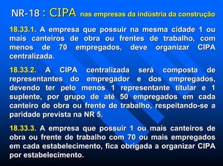 NRNR--1818 :: CIPACIPA nas empresas da indnas empresas da indúústria da construstria da construçãçãoo
18.33.1.18.33.1. A empresa que possuir na mesma cidade 1 ouA empresa que possuir na mesma cidade 1 ou
mais canteiros de obra ou frentes de trabalho, commais canteiros de obra ou frentes de trabalho, com
menos de 70 empregados, deve organizar CIPAmenos de 70 empregados, deve organizar CIPA
centralizada.centralizada.
18.33.2.18.33.2. A CIPA centralizada serA CIPA centralizada seráá composta decomposta de
representantes do empregador e dos empregados,representantes do empregador e dos empregados,
devendo ter pelo menos 1 representante titular e 1devendo ter pelo menos 1 representante titular e 1
suplente, por grupo de atsuplente, por grupo de atéé 50 empregados em cada50 empregados em cada
canteiro de obra ou frente de trabalho, respeitandocanteiro de obra ou frente de trabalho, respeitando--se ase a
paridade prevista na NR 5.paridade prevista na NR 5.
18.33.3.18.33.3. A empresa que possuir 1 ou mais canteiros deA empresa que possuir 1 ou mais canteiros de
obra ou frente de trabalho com 70 ou mais empregadosobra ou frente de trabalho com 70 ou mais empregados
em cada estabelecimento, fica obrigada a organizar CIPAem cada estabelecimento, fica obrigada a organizar CIPA
por estabelecimento.por estabelecimento.
 