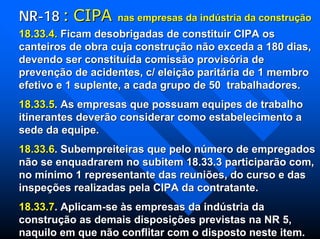 18.33.4.18.33.4. Ficam desobrigadas de constituir CIPA osFicam desobrigadas de constituir CIPA os
canteiros de obra cuja construcanteiros de obra cuja construçãção no nãão exceda a 180 dias,o exceda a 180 dias,
devendo ser constitudevendo ser constituíída comissda comissãão proviso provisóória deria de
prevenprevençãção de acidentes, c/ eleio de acidentes, c/ eleiçãção parito paritáária de 1 membroria de 1 membro
efetivo e 1 suplente, a cada grupo de 50 trabalhadores.efetivo e 1 suplente, a cada grupo de 50 trabalhadores.
18.33.518.33.5. As empresas que possuam equipes de trabalho. As empresas que possuam equipes de trabalho
itinerantes deveritinerantes deverãão considerar como estabelecimento ao considerar como estabelecimento a
sede da equipe.sede da equipe.
18.33.618.33.6. Subempreiteiras que pelo n. Subempreiteiras que pelo núúmero de empregadosmero de empregados
nnãão se enquadrarem no subitem 18.33.3 participaro se enquadrarem no subitem 18.33.3 participarãão com,o com,
no mno míínimo 1 representante das reuninimo 1 representante das reuniõões, do curso e dases, do curso e das
inspeinspeçõções realizadas pela CIPA da contratante.es realizadas pela CIPA da contratante.
18.33.718.33.7. Aplicam. Aplicam--sese ààs empresas da inds empresas da indúústria dastria da
construconstruçãção as demais disposio as demais disposiçõções previstas na NR 5,es previstas na NR 5,
naquilo em que nnaquilo em que nãão conflitar com o disposto neste item.o conflitar com o disposto neste item.
NRNR--1818 :: CIPACIPA nas empresas da indnas empresas da indúústria da construstria da construçãçãoo
 