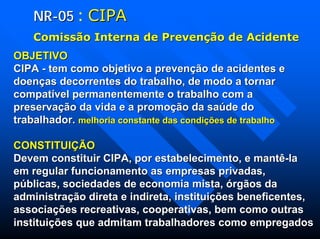NRNR--0505 : CIPACIPA
ComissComissãão Interna de Preveno Interna de Prevençãção de Acidenteo de Acidente
OBJETIVOOBJETIVO
CIPACIPA -- tem como objetivo a prevenção de acidentes etem como objetivo a prevenção de acidentes e
doenças decorrentes do trabalho, de modo a tornardoenças decorrentes do trabalho, de modo a tornar
compatível permanentemente o trabalho com acompatível permanentemente o trabalho com a
preservação da vida e a promoção da saúde dopreservação da vida e a promoção da saúde do
trabalhador.trabalhador. melhoria constante das condições de trabalhomelhoria constante das condições de trabalho
CONSTITUIÇÃOCONSTITUIÇÃO
Devem constituir CIPA, por estabelecimento, e mantêDevem constituir CIPA, por estabelecimento, e mantê--lala
em regular funcionamento as empresas privadas,em regular funcionamento as empresas privadas,
públicas, sociedades de economia mista, órgãos dapúblicas, sociedades de economia mista, órgãos da
administração direta e indireta, instituições beneficentes,administração direta e indireta, instituições beneficentes,
associações recreativas, cooperativas, bem como outrasassociações recreativas, cooperativas, bem como outras
instituições que admitam trabalhadores como empregadosinstituições que admitam trabalhadores como empregados
 