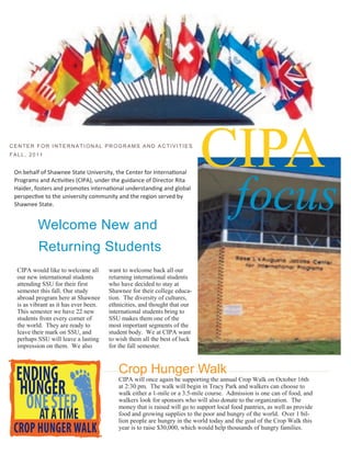 ISSUE       VOLUME         YEAR




CENTER FOR INTERNATI ONAL PROGRAMS AND ACTIVITIES
FALL, 2011

                                                                           CIPA
                                                                                         focus
 On behalf of Shawnee State University, the Center for International
 Programs and Activities (CIPA), under the guidance of Director Rita
 Haider, fosters and promotes international understanding and global
 perspective to the university community and the region served by
 Shawnee State.


          Welcome New and
          Returning Students
  CIPA would like to welcome all       want to welcome back all our
  our new international students       returning international students
  attending SSU for their first        who have decided to stay at
  semester this fall. Our study        Shawnee for their college educa-
  abroad program here at Shawnee       tion. The diversity of cultures,
  is as vibrant as it has ever been.   ethnicities, and thought that our
  This semester we have 22 new         international students bring to
  students from every corner of        SSU makes them one of the
  the world. They are ready to         most important segments of the
  leave their mark on SSU, and         student body. We at CIPA want
  perhaps SSU will leave a lasting     to wish them all the best of luck
  impression on them. We also          for the fall semester.



                                          Crop Hunger Walk
                                          CIPA will once again be supporting the annual Crop Walk on October 16th
                                          at 2:30 pm. The walk will begin in Tracy Park and walkers can choose to
                                          walk either a 1-mile or a 3.5-mile course. Admission is one can of food, and
                                          walkers look for sponsors who will also donate to the organization. The
                                          money that is raised will go to support local food pantries, as well as provide
                                          food and growing supplies to the poor and hungry of the world. Over 1 bil-
                                          lion people are hungry in the world today and the goal of the Crop Walk this
                                          year is to raise $30,000, which would help thousands of hungry families.
 