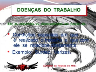DOENÇAS DO TRABALHO
(Constam da Relação do MTb)
São as adquiridas ou desencadeadas em função de:
• Condições especiais em que
é realizado o trabalho e que com
ele se relacione diretamente.
• Exemplo: Surdez, Varizes.
 