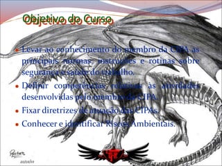 Objetivo do Curso
 Levar ao conhecimento do membro da CIPA as
principais normas, instruções e rotinas sobre
segurança e saúde do trabalho.
 Definir competências relativas às atividades
desenvolvidas pelo membro da CIPA.
 Fixar diretrizes de atuação das CIPAs.
 Conhecer e identificar Riscos Ambientais.
 
