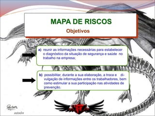 MAPA DE RISCOS
a) reunir as informações necessárias para estabelecer
o diagnóstico da situação de segurança e saúde no
trabalho na empresa;
Objetivos
b) possibilitar, durante a sua elaboração, a troca e di-
vulgação de informações entre os trabalhadores, bem
como estimular a sua participação nas atividades de
prevenção.
 