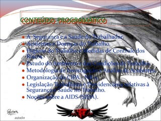 CONTEÚDO PROGRAMÁTICO
 A Segurança e a Saúde do Trabalhador.
 Acidentes e Doenças do Trabalho.
 Higiene do Trabalho e Medidas de Controle dos
Riscos.
 Estudo do Ambiente e das Condições de Trabalho.
 Metodologia de Investigação e Análise de Acidentes.
 Organização da CIPA - NR-5.
 Legislação Trabalhista e Previdenciária relativas à
Segurança e Saúde no Trabalho.
 Noções sobre a AIDS (SIDA).
 