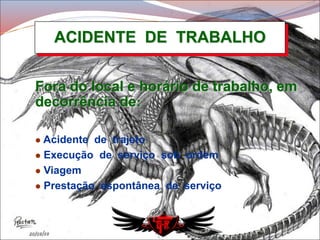 ACIDENTE DE TRABALHO
Fora do local e horário de trabalho, em
decorrência de:
 Acidente de trajeto
 Execução de serviço sob ordem
 Viagem
 Prestação espontânea de serviço
 
