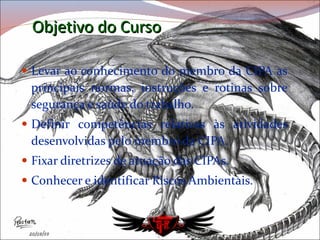 Objetivo do Curso Levar ao conhecimento do membro da CIPA as principais normas, instruções e rotinas sobre segurança e saúde do trabalho. Definir competências relativas às atividades desenvolvidas pelo membro da CIPA. Fixar diretrizes de atuação das CIPAs. Conhecer e identificar Riscos Ambientais. 