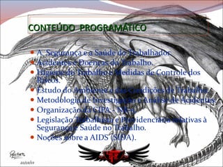 CONTEÚDO  PROGRAMÁTICO A  Segurança e a Saúde do Trabalhador. Acidentes e Doenças do Trabalho.  Higiene do Trabalho e Medidas de Controle dos Riscos.  Estudo do Ambiente e das Condições de Trabalho.  Metodologia de Investigação e Análise de Acidentes. Organização da CIPA - NR-5. Legislação Trabalhista e Previdenciária relativas à Segurança e Saúde no Trabalho. Noções sobre a AIDS (SIDA). 