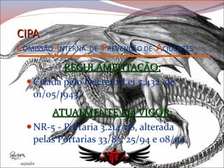 CIPA C OMISSÃO   I NTERNA   DE   P REVENÇÃO   DE   A CIDENTES REGULAMENTAÇÃO: Criada pelo Decreto-Lei 5.432, de 01/05/1943. ATUALMENTE EM VIGOR: NR-5 - Portaria 3.214/78, alterada pelas Portarias 33/83, 25/94 e 08/99. 