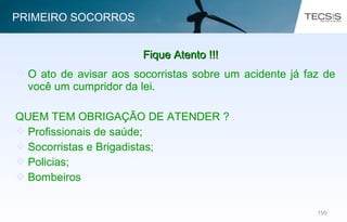 100100
 O ato de avisar aos socorristas sobre um acidente já faz de
você um cumpridor da lei.
QUEM TEM OBRIGAÇÃO DE ATENDER ?
 Profissionais de saúde;
 Socorristas e Brigadistas;
 Policias;
 Bombeiros
Fique Atento !!!Fique Atento !!!
PRIMEIRO SOCORROS
 