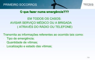 102102
EM TODOS OS CASOS:
AVISAR SERVIÇO MÉDICO OU A BRIGADA
( ATRAVÉS DO RÁDIO OU TELEFONE)
Transmita as informações referentes ao ocorrido tais como:
• Tipo de emergência;
• Quantidade de vítimas;
• Localização e estado das vítimas;
O que fazer numa emergência???O que fazer numa emergência???
PRIMEIRO SOCORROS
 
