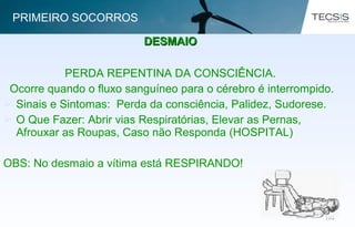 103103
PERDA REPENTINA DA CONSCIÊNCIA.
Ocorre quando o fluxo sanguíneo para o cérebro é interrompido.
 Sinais e Sintomas: Perda da consciência, Palidez, Sudorese.
 O Que Fazer: Abrir vias Respiratórias, Elevar as Pernas,
Afrouxar as Roupas, Caso não Responda (HOSPITAL)
OBS: No desmaio a vítima está RESPIRANDO!
DESMAIODESMAIO
PRIMEIRO SOCORROS
 