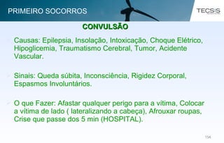 104104
 Causas: Epilepsia, Insolação, Intoxicação, Choque Elétrico,
Hipoglicemia, Traumatismo Cerebral, Tumor, Acidente
Vascular.
 Sinais: Queda súbita, Inconsciência, Rigidez Corporal,
Espasmos Involuntários.
 O que Fazer: Afastar qualquer perigo para a vítima, Colocar
a vítima de lado ( lateralizando a cabeça), Afrouxar roupas,
Crise que passe dos 5 min (HOSPITAL).
CONVULSÃOCONVULSÃO
PRIMEIRO SOCORROS
 
