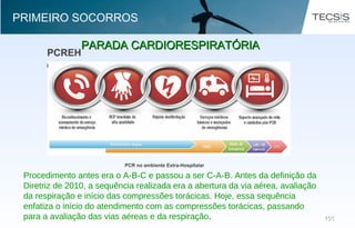 105105
PARADA CARDIORESPIRATÓRIAPARADA CARDIORESPIRATÓRIA
PRIMEIRO SOCORROS
Fonte: American Heart Association
Procedimento antes era o A-B-C e passou a ser C-A-B. Antes da definição da
Diretriz de 2010, a sequência realizada era a abertura da via aérea, avaliação
da respiração e início das compressões torácicas. Hoje, essa sequência
enfatiza o início do atendimento com as compressões torácicas, passando
para a avaliação das vias aéreas e da respiração.
 