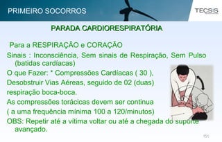 106106
Para a RESPIRAÇÃO e CORAÇÃO
Sinais : Inconsciência, Sem sinais de Respiração, Sem Pulso
(batidas cardíacas)
O que Fazer: * Compressões Cardíacas ( 30 ),
Desobstruir Vias Aéreas, seguido de 02 (duas)
respiração boca-boca.
As compressões torácicas devem ser continua
( a uma frequência mínima 100 a 120/minutos)
OBS: Repetir até a vítima voltar ou até a chegada do suporte
avançado.
PARADA CARDIORESPIRATÓRIAPARADA CARDIORESPIRATÓRIA
PRIMEIRO SOCORROS
Fonte: American Heart Association
 