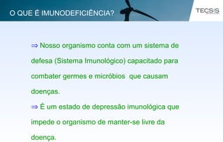 ⇒ Nosso organismo conta com um sistema de
defesa (Sistema Imunológico) capacitado para
combater germes e micróbios que causam
doenças.
⇒ É um estado de depressão imunológica que
impede o organismo de manter-se livre da
doença.
O QUE É IMUNODEFICIÊNCIA?
 