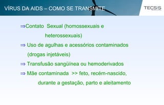 ⇒Contato Sexual (homossexuais e
heterossexuais)
⇒ Uso de agulhas e acessórios contaminados
(drogas injetáveis)
⇒ Transfusão sangüínea ou hemoderivados
⇒ Mãe contaminada >> feto, recém-nascido,
durante a gestação, parto e aleitamento
VÍRUS DA AIDS – COMO SE TRANSMITE
 
