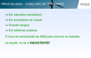 ⇒ Em utensílios domésticos
⇒ Em provadores de roupas
⇒ Doando sangue
⇒ Em telefones públicos
O risco de transmissão da AIDS pelo convívio no trabalho,
na escola, no lar é INEXISTENTE!INEXISTENTE!
VÍRUS DA AIDS – COMO NÃO SE TRANSMITE
 