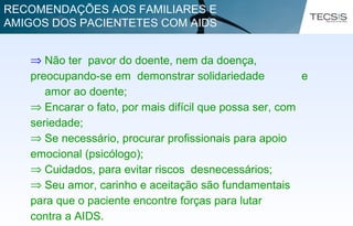 ⇒ Não ter pavor do doente, nem da doença,
preocupando-se em demonstrar solidariedade e
amor ao doente;
⇒ Encarar o fato, por mais difícil que possa ser, com
seriedade;
⇒ Se necessário, procurar profissionais para apoio
emocional (psicólogo);
⇒ Cuidados, para evitar riscos desnecessários;
⇒ Seu amor, carinho e aceitação são fundamentais
para que o paciente encontre forças para lutar
contra a AIDS.
RECOMENDAÇÕES AOS FAMILIARES E
AMIGOS DOS PACIENTETES COM AIDS
 