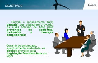 Permitir o conhecimento da(s)
causa(s) que originaram o evento,
as quais servirão de base para
prevenção de acidentes,
incidentes e doenças
ocupacionais;
Garantir ao empregado,
eventualmente acidentado, os
direitos previstos pela
Legislação Previdenciária em
vigor.
OBJETIVOS
 