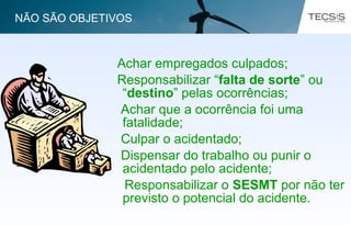 Achar empregados culpados;
Responsabilizar “falta de sorte” ou
“destino” pelas ocorrências;
Achar que a ocorrência foi uma
fatalidade;
Culpar o acidentado;
Dispensar do trabalho ou punir o
acidentado pelo acidente;
Responsabilizar o SESMT por não ter
previsto o potencial do acidente.
NÃO SÃO OBJETIVOS
 