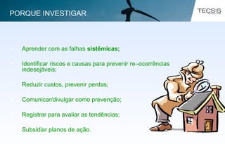 • Aprender com as falhas sistêmicas;
• Identificar riscos e causas para prevenir re–ocorrências
indesejáveis;
• Reduzir custos, prevenir perdas;
• Comunicar/divulgar como prevenção;
• Registrar para avaliar as tendências;
• Subsidiar planos de ação.
PORQUE INVESTIGAR
 