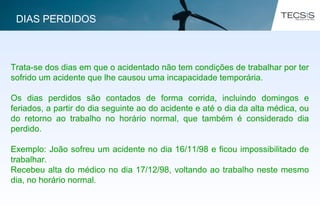 Trata-se dos dias em que o acidentado não tem condições de trabalhar por ter
sofrido um acidente que lhe causou uma incapacidade temporária.
Os dias perdidos são contados de forma corrida, incluindo domingos e
feriados, a partir do dia seguinte ao do acidente e até o dia da alta médica, ou
do retorno ao trabalho no horário normal, que também é considerado dia
perdido.
Exemplo: João sofreu um acidente no dia 16/11/98 e ficou impossibilitado de
trabalhar.
Recebeu alta do médico no dia 17/12/98, voltando ao trabalho neste mesmo
dia, no horário normal.
DIAS PERDIDOS
 