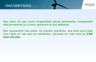 Nos casos em que ocorre incapacidade parcial permanente, incapacidade
total permanente ou a morte, aparecem os dias debitados.
Eles representam uma perda, um prejuízo econômico, que toma como base
uma média de vida ativa do trabalhador, calculada em vinte anos ou 6.000
(seis mil) dias.
DIAS DEBITADOS
 