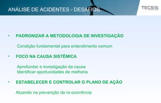 • PADRONIZAR A METODOLOGIA DE INVESTIGAÇÃO
Condição fundamental para entendimento comum
• FOCO NA CAUSA SISTÊMICA
Aprofundar a investigação da causa
Identificar oportunidades de melhoria
• ESTABELECER E CONTROLAR O PLANO DE AÇÃO
Atuando na prevenção da re-ocorrência
ANÁLISE DE ACIDENTES - DESAFIOS
 