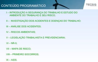 I – INTRODUÇÃO A SEGURANÇA DO TRABALHO E ESTUDO DO
AMBIENTE DO TRABALHO E SEU RISCO;
II – INVESTIGAÇÃO DOS ACIDENTES E DOENÇAS DO TRABALHO;
III – ANÁLISE DOS ACIDENTES;
IV – RISCOS AMBIENTAIS;
V – LEGISLAÇÃO TRABALHISTA E PREVIDENCIARIA;
VI – NR-5;
VII – MAPA DE RISCO;
VIII – PRIMEIRO SOCORROS;
IX – AIDS.
CONTEÚDO PROGRAMÁTICO
 