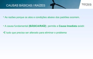 • As razões porque os atos e condições abaixo dos padrões ocorrem.
• A causa fundamental (BÁSICA/RAÍZ) permite a Causa Imediata existir.
•É tudo que precisa ser alterado para eliminar o problema
CAUSAS BÁSICAS / RAÍZES
 