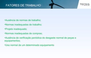 •Ausência de normas de trabalho;
•Normas inadequadas de trabalho;
•Projeto inadequado;
•Normas inadequadas de compras;
•Ausência de verificação periódica do desgaste normal de peças e
equipamentos;
•Uso normal de um determinado equipamento.
FATORES DE TRABALHO
 
