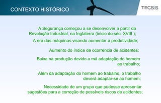 A Segurança começou a se desenvolver a partir da
Revolução Industrial, na Inglaterra (inicio do séc. XVIII );
A era das máquinas visando aumentar a produtividade;
Aumento do índice de ocorrência de acidentes;
Baixa na produção devido a má adaptação do homem
ao trabalho;
Além da adaptação do homem ao trabalho, o trabalho
deverá adaptar-se ao homem;
Necessidade de um grupo que pudesse apresentar
sugestões para a correção de possíveis riscos de acidentes;
CONTEXTO HISTÓRICO
 