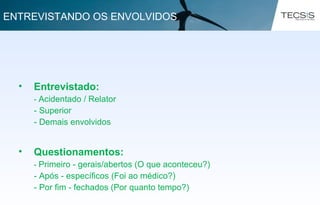 • Entrevistado:
- Acidentado / Relator
- Superior
- Demais envolvidos
• Questionamentos:
- Primeiro - gerais/abertos (O que aconteceu?)
- Após - específicos (Foi ao médico?)
- Por fim - fechados (Por quanto tempo?)
ENTREVISTANDO OS ENVOLVIDOS
 