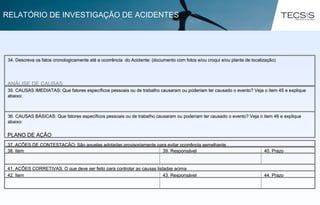 34. Descreva os fatos cronologicamente até a ocorrência do Acidente: (documento com fotos e/ou croqui e/ou planta de localização)
ANÁLISE DE CAUSAS
36. CAUSAS BÁSICAS: Que fatores específicos pessoais ou de trabalho causaram ou poderiam ter causado o evento? Veja o item 46 e explique
abaixo:
35. CAUSAS IMEDIATAS: Que fatores específicos pessoais ou de trabalho causaram ou poderiam ter causado o evento? Veja o item 45 e explique
abaixo:
PLANO DE AÇÃO
44. Prazo43. Responsável42. Item
41. AÇÕES CORRETIVAS: O que deve ser feito para controlar as causas listadas acima
40. Prazo39. Responsável38. Item
37. AÇÕES DE CONTESTAÇÃO: São aquelas adotadas provisoriamente para evitar ocorrência semelhante
34. Descreva os fatos cronologicamente até a ocorrência do Acidente: (documento com fotos e/ou croqui e/ou planta de localização)
ANÁLISE DE CAUSAS
36. CAUSAS BÁSICAS: Que fatores específicos pessoais ou de trabalho causaram ou poderiam ter causado o evento? Veja o item 46 e explique
abaixo:
35. CAUSAS IMEDIATAS: Que fatores específicos pessoais ou de trabalho causaram ou poderiam ter causado o evento? Veja o item 45 e explique
abaixo:
PLANO DE AÇÃO
44. Prazo43. Responsável42. Item
41. AÇÕES CORRETIVAS: O que deve ser feito para controlar as causas listadas acima
40. Prazo39. Responsável38. Item
37. AÇÕES DE CONTESTAÇÃO: São aquelas adotadas provisoriamente para evitar ocorrência semelhante
RELATÓRIO DE INVESTIGAÇÃO DE ACIDENTES
 