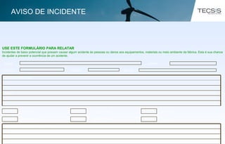 USE ESTE FORMULÁRIO PARA RELATAR
Incidentes de baixo potencial que possam causar algum acidente às pessoas ou danos aos equipamentos, materiais ou meio ambiente da fábrica. Esta é sua chance
de ajudar a prevenir a ocorrência de um acidente.
NOME CHAPA
DATA TURNO SETOR
Causas:
Descrição do Incidente:
Pessoal
Produtos
Equipamento
Meio Ambiente
Materiais
Outros
Ações de contenção/Eliminação do risco:
AVISO DE INCIDENTE
 