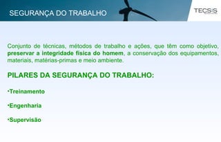 Conjunto de técnicas, métodos de trabalho e ações, que têm como objetivo,
preservar a integridade física do homem, a conservação dos equipamentos,
materiais, matérias-primas e meio ambiente.
PILARES DA SEGURANÇA DO TRABALHO:
•Treinamento
•Engenharia
•Supervisão
SEGURANÇA DO TRABALHO
 