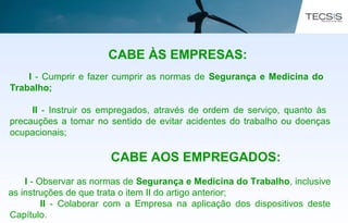 CABE ÀS EMPRESAS:
I - Cumprir e fazer cumprir as normas de Segurança e Medicina do
Trabalho;
II - Instruir os empregados, através de ordem de serviço, quanto às
precauções a tomar no sentido de evitar acidentes do trabalho ou doenças
ocupacionais;
CABE AOS EMPREGADOS:
I - Observar as normas de Segurança e Medicina do Trabalho, inclusive
as instruções de que trata o item II do artigo anterior;
II - Colaborar com a Empresa na aplicação dos dispositivos deste
Capítulo.
 