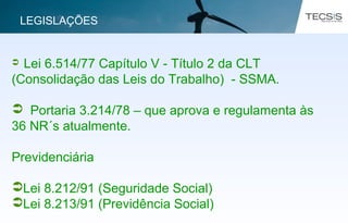  Lei 6.514/77 Capítulo V - Título 2 da CLT
(Consolidação das Leis do Trabalho) - SSMA.
 Portaria 3.214/78 – que aprova e regulamenta às
36 NR´s atualmente.
Previdenciária
Lei 8.212/91 (Seguridade Social)
Lei 8.213/91 (Previdência Social)
LEGISLAÇÕES
 