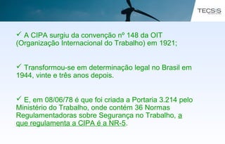  A CIPA surgiu da convenção nº 148 da OIT
(Organização Internacional do Trabalho) em 1921;
 Transformou-se em determinação legal no Brasil em
1944, vinte e três anos depois.
 E, em 08/06/78 é que foi criada a Portaria 3.214 pelo
Ministério do Trabalho, onde contém 36 Normas
Regulamentadoras sobre Segurança no Trabalho, a
que regulamenta a CIPA é a NR-5.
 