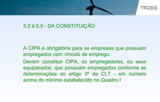 • 5.2 à 5.5 - DA CONSTITUIÇÃO
• A CIPA é obrigatória para as empresas que possuam
empregados com vínculo de emprego.
• Devem constituir CIPA, os empregadores, ou seus
equiparados, que possuam empregados conforme as
determinações do artigo 3º da CLT - em número
acima do mínimo estabelecido no Quadro I
 