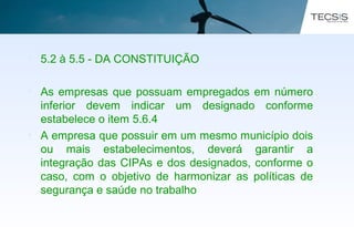 • 5.2 à 5.5 - DA CONSTITUIÇÃO
• As empresas que possuam empregados em número
inferior devem indicar um designado conforme
estabelece o item 5.6.4
• A empresa que possuir em um mesmo município dois
ou mais estabelecimentos, deverá garantir a
integração das CIPAs e dos designados, conforme o
caso, com o objetivo de harmonizar as políticas de
segurança e saúde no trabalho
 
