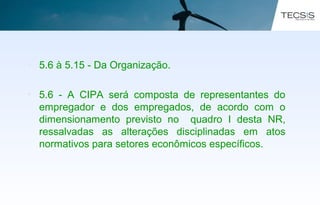 • 5.6 à 5.15 - Da Organização.
• 5.6 - A CIPA será composta de representantes do
empregador e dos empregados, de acordo com o
dimensionamento previsto no quadro I desta NR,
ressalvadas as alterações disciplinadas em atos
normativos para setores econômicos específicos.
 