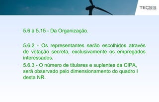 • 5.6 à 5.15 - Da Organização.
• 5.6.2 - Os representantes serão escolhidos através
de votação secreta, exclusivamente os empregados
interessados.
• 5.6.3 - O número de titulares e suplentes da CIPA,
será observado pelo dimensionamento do quadro I
desta NR.
 