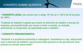 • CONCEITO LEGAL (de acordo com o artigo 19º da Lei n.º 8213 de 24 de julho
de 1991).
“Acidente do trabalho é aquele que ocorre no exercício do trabalho a serviço da
empresa, provocando lesão que cause a morte, ou perda, ou redução,
permanente ou temporária, da capacidade para o trabalho”.
• CONCEITO PREVENCIONISTA:
“Acidente é a ocorrência imprevista e indesejável, instantânea ou não, relacionada
com o exercício do trabalho, que provoca lesão pessoal ou de que decorre risco
próximo ou remoto dessa lesão”.
CONCEITO SOBRE ACIDENTE
 