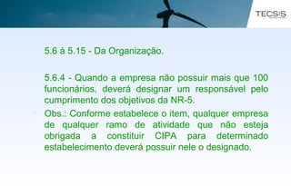 • 5.6 à 5.15 - Da Organização.
• 5.6.4 - Quando a empresa não possuir mais que 100
funcionários, deverá designar um responsável pelo
cumprimento dos objetivos da NR-5.
• Obs.: Conforme estabelece o item, qualquer empresa
de qualquer ramo de atividade que não esteja
obrigada a constituir CIPA para determinado
estabelecimento deverá possuir nele o designado.
 