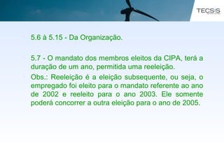 • 5.6 à 5.15 - Da Organização.
• 5.7 - O mandato dos membros eleitos da CIPA, terá a
duração de um ano, permitida uma reeleição.
• Obs.: Reeleição é a eleição subsequente, ou seja, o
empregado foi eleito para o mandato referente ao ano
de 2002 e reeleito para o ano 2003. Ele somente
poderá concorrer a outra eleição para o ano de 2005.
 