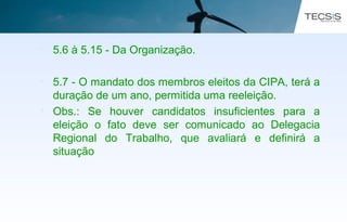 • 5.6 à 5.15 - Da Organização.
• 5.7 - O mandato dos membros eleitos da CIPA, terá a
duração de um ano, permitida uma reeleição.
• Obs.: Se houver candidatos insuficientes para a
eleição o fato deve ser comunicado ao Delegacia
Regional do Trabalho, que avaliará e definirá a
situação
 