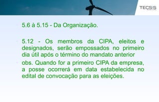 • 5.6 à 5.15 - Da Organização.
• 5.12 - Os membros da CIPA, eleitos e
designados, serão empossados no primeiro
dia útil após o término do mandato anterior
• obs. Quando for a primeiro CIPA da empresa,
a posse ocorrerá em data estabelecida no
edital de convocação para as eleições.
 